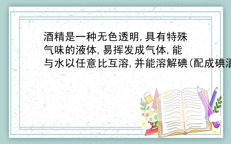 酒精是一种无色透明,具有特殊气味的液体,易挥发成气体,能与水以任意比互溶,并能溶解碘(配成碘酒),酚酞等多种物质.酒精易燃烧,常作酒精灯或内燃机的燃料,是一种绿色能源,当点燃酒精灯