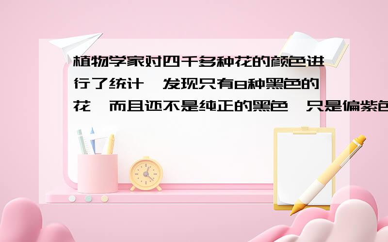 植物学家对四千多种花的颜色进行了统计,发现只有8种黑色的花,而且还不是纯正的黑色,只是偏紫色而已.为什么会出现这种现象?原来花的颜色与太阳光及花瓣反射、吸收光有关.太阳光有七种