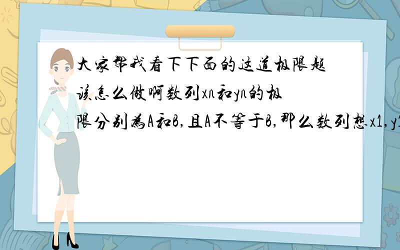 大家帮我看下下面的这道极限题该怎么做啊数列xn和yn的极限分别为A和B,且A不等于B,那么数列想x1,y1,x2,y2,x3,y3,……的极限是A. A  B.B  C.A+B  D.不存在可以告诉我一下为什么选那个嘛  跪谢了!