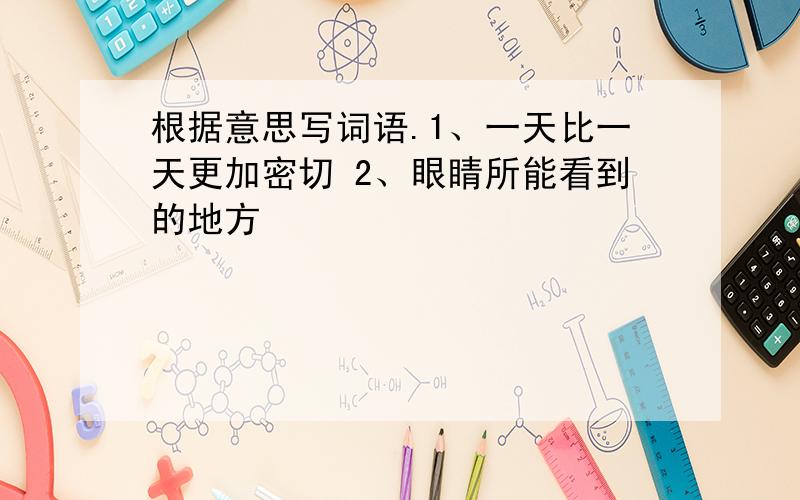 根据意思写词语.1、一天比一天更加密切 2、眼睛所能看到的地方