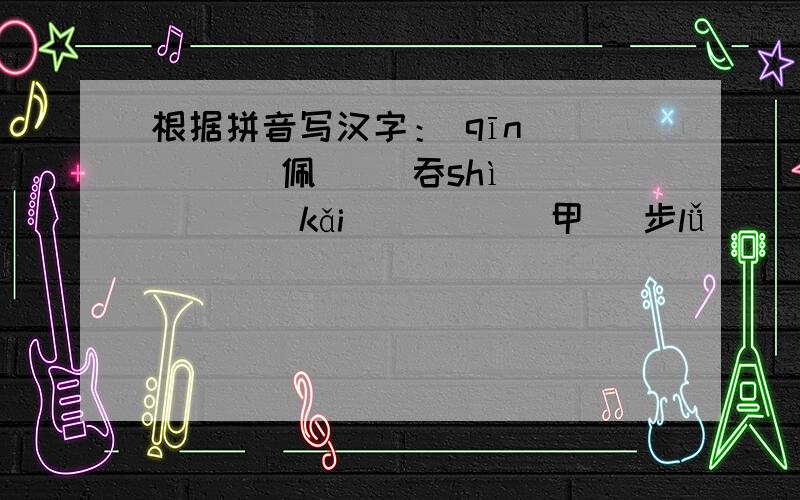 根据拼音写汉字： qīn（　　　 ）佩　　 吞shì（　 　） 　kǎi（　　　 ）甲　 步lǚ（ 　　）根据拼音写汉字：  qīn（　　　 ）佩　　 吞shì（　 　） 　kǎi（　　　 ）甲　 步lǚ（