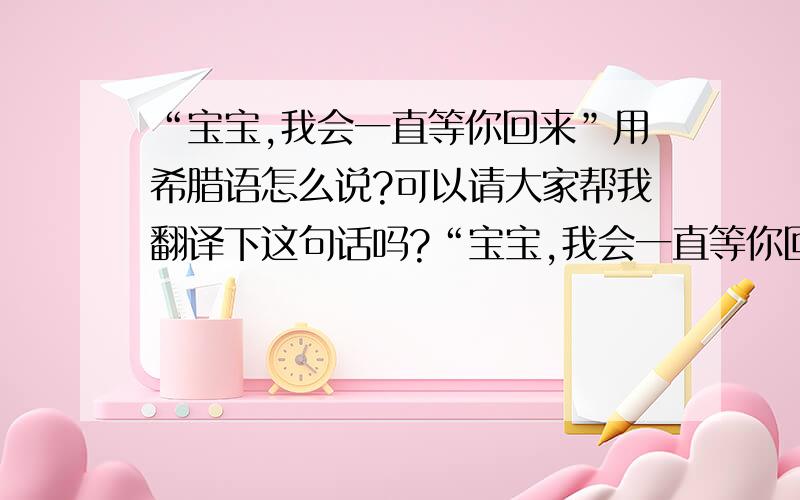 “宝宝,我会一直等你回来”用希腊语怎么说?可以请大家帮我翻译下这句话吗?“宝宝,我会一直等你回来” 用希腊语怎么说?