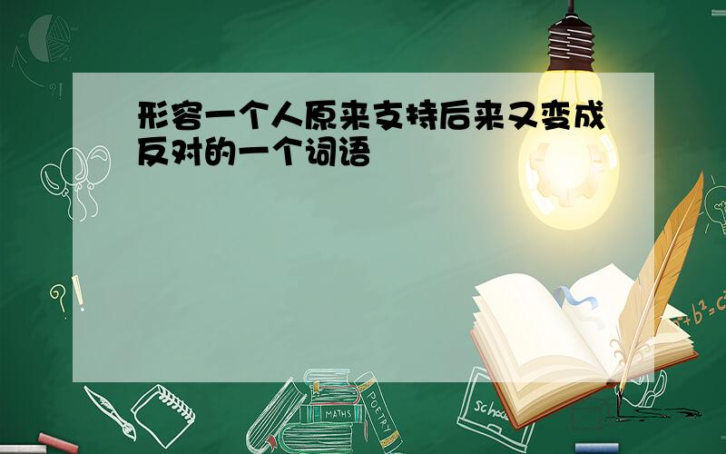 形容一个人原来支持后来又变成反对的一个词语