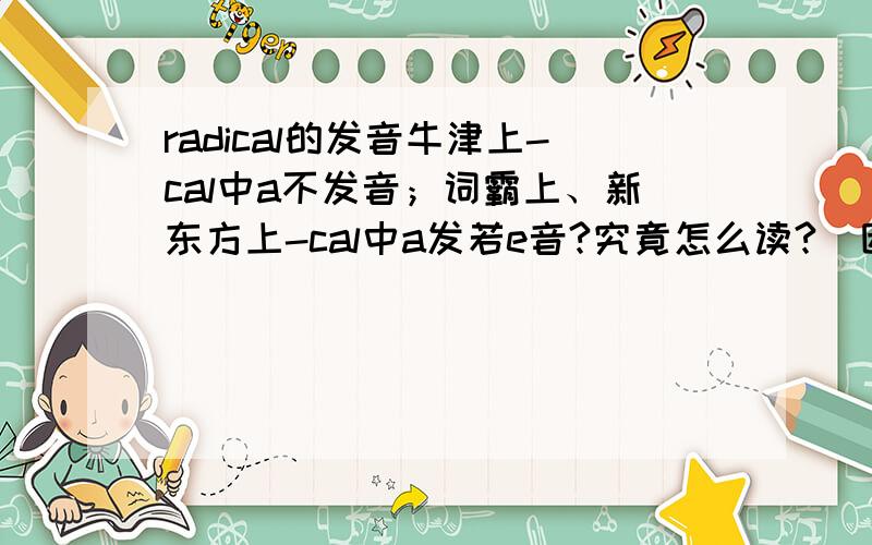 radical的发音牛津上-cal中a不发音；词霸上、新东方上-cal中a发若e音?究竟怎么读?（因为不能打音标,只能说明）谢谢.