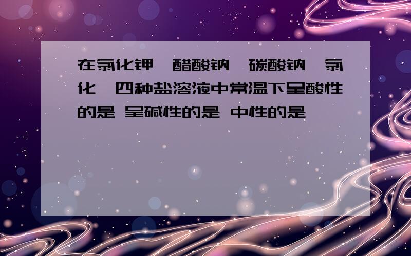 在氯化钾、醋酸钠、碳酸钠、氯化铵四种盐溶液中常温下呈酸性的是 呈碱性的是 中性的是