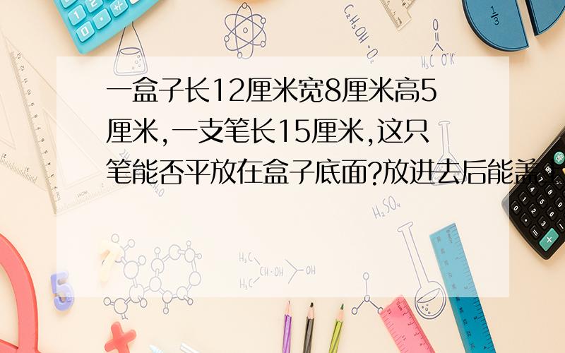 一盒子长12厘米宽8厘米高5厘米,一支笔长15厘米,这只笔能否平放在盒子底面?放进去后能盖上盖子么?