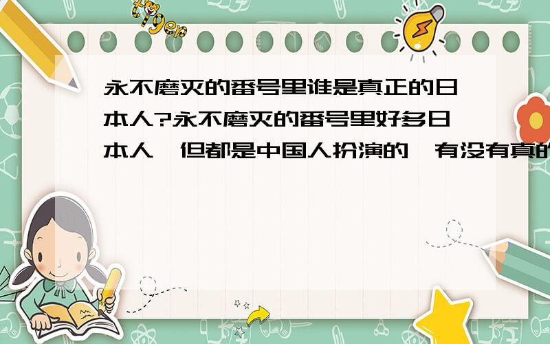 永不磨灭的番号里谁是真正的日本人?永不磨灭的番号里好多日本人,但都是中国人扮演的,有没有真的日本人?嗯,我看了,拍的还可以,看电视就是打发时间的,这里有幽默也有感动,只要能使自己