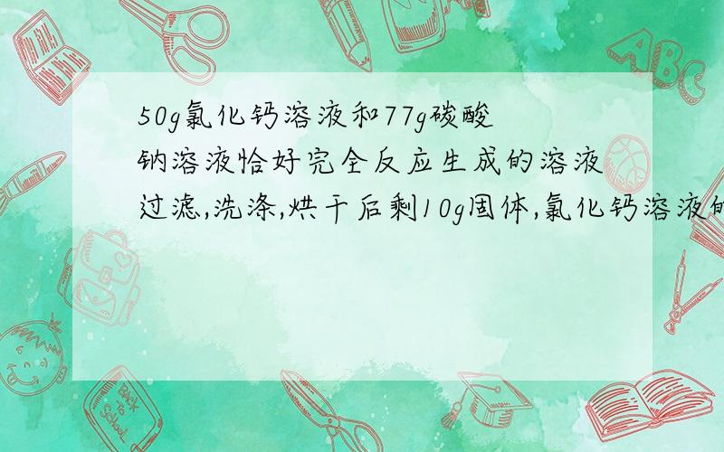 50g氯化钙溶液和77g碳酸钠溶液恰好完全反应生成的溶液过滤,洗涤,烘干后剩10g固体,氯化钙溶液的质量分数50g氯化钙溶液和77g碳酸钠溶液恰好完全反应生成的溶液过滤,洗涤,烘干后剩10g固体,求