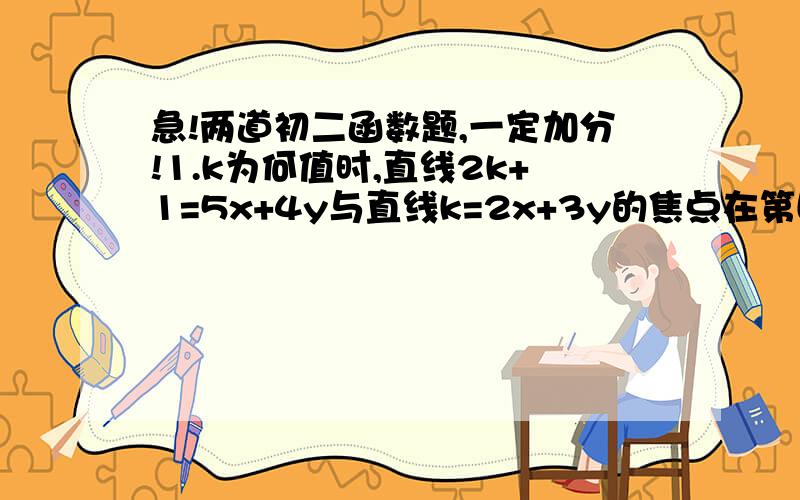 急!两道初二函数题,一定加分!1.k为何值时,直线2k+1=5x+4y与直线k=2x+3y的焦点在第四项限?2.一直一次函数的图像经过点P（0,2）,且与两坐标轴围成的直角三角形的面积为3,求一次函数的解析式.要