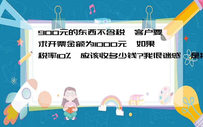 900元的东西不含税,客户要求开票金额为1000元,如果税率10%,应该收多少钱?我很迷惑,是按1000元的10%算收1000元,还是按900元的10%另加多开10元的10%收991?