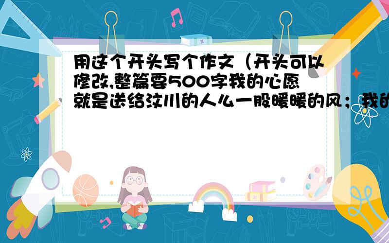 用这个开头写个作文（开头可以修改,整篇要500字我的心愿就是送给汶川的人么一股暖暖的风；我的心愿就是送给汶川的人们一份浓浓的爱；我的心愿就是希望汶川的人们不要害怕,不要哭泣,