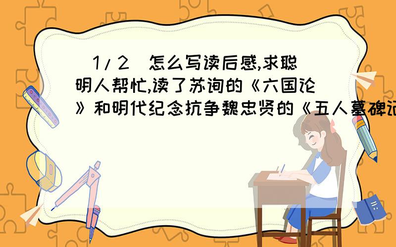 (1/2)怎么写读后感,求聪明人帮忙,读了苏询的《六国论》和明代纪念抗争魏忠贤的《五人墓碑记》之后,...(1/2)怎么写读后感,求聪明人帮忙,读了苏询的《六国论》和明代纪念抗争魏忠贤的《五