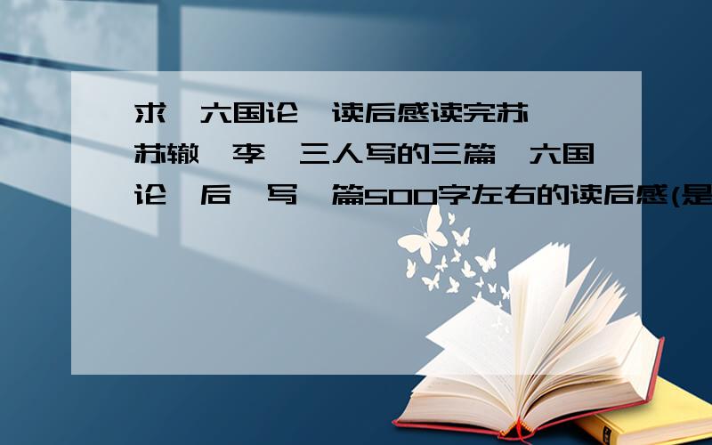 求《六国论》读后感读完苏洵、苏辙、李桢三人写的三篇《六国论》后,写一篇500字左右的读后感(是三篇的读后感),速求.呃,是要3篇的集合读后感,而且只要500字哎.