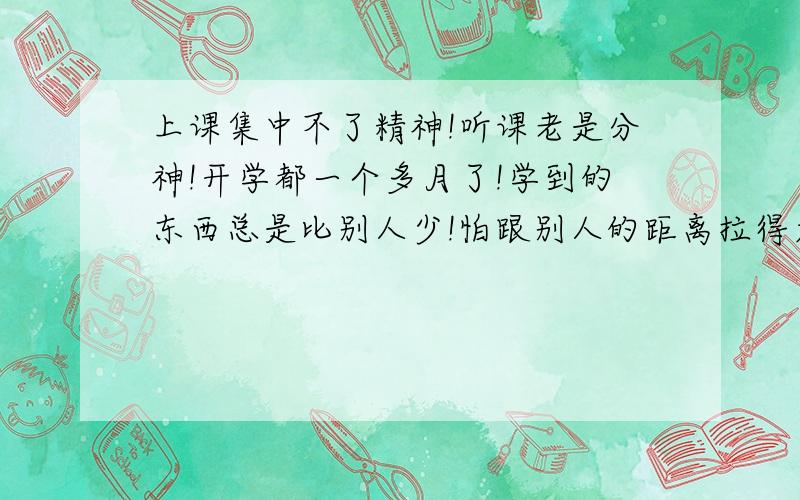 上课集中不了精神!听课老是分神!开学都一个多月了!学到的东西总是比别人少!怕跟别人的距离拉得太远!