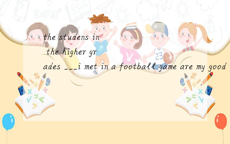 the studens in the higher grades ___i met in a football game are my good friends nowa when b which c who