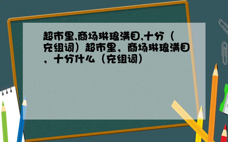 超市里,商场琳琅满目,十分（充组词）超市里，商场琳琅满目，十分什么（充组词）