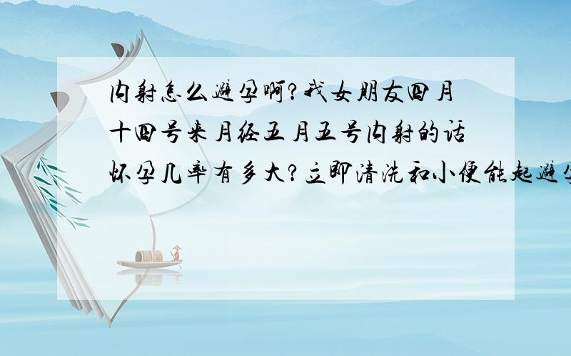 内射怎么避孕啊?我女朋友四月十四号来月经五月五号内射的话怀孕几率有多大?立即清洗和小便能起避孕吗?四月十四来月经那排卵期怎么算是哪号?