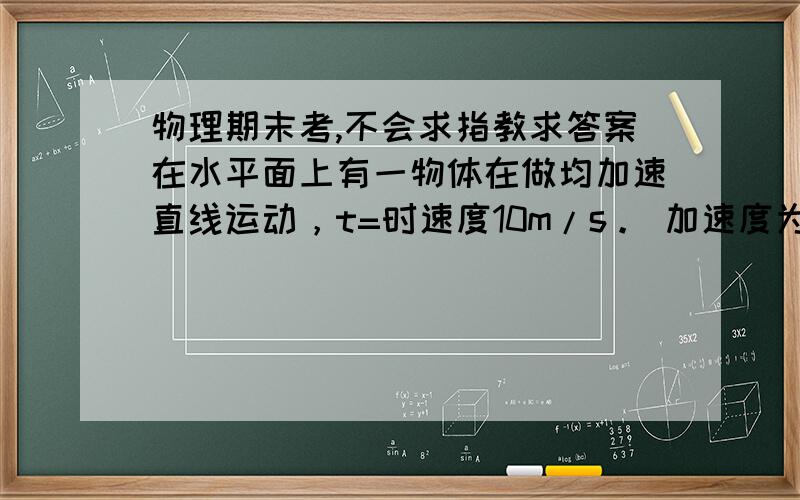 物理期末考,不会求指教求答案在水平面上有一物体在做均加速直线运动，t=时速度10m/s。 加速度为2m/s2。(1)求 第三秒末的速度大小。 (2) 求第三秒内的平均速度大小。       快交卷了。求答案