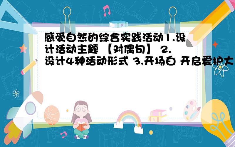 感受自然的综合实践活动1.设计活动主题 【对偶句】 2.设计4种活动形式 3.开场白 开启爱护大自然为主题的朗诵会 4.这次活动,你在知识 情感 能力 有那些收获 一定要回答啊