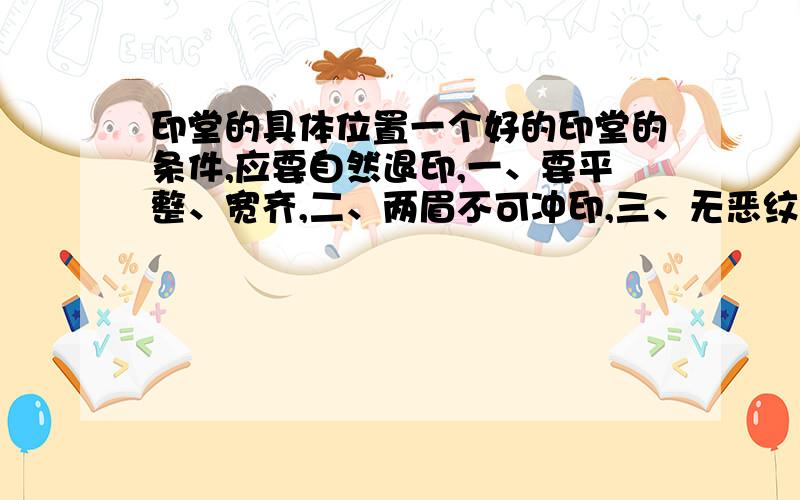 印堂的具体位置一个好的印堂的条件,应要自然退印,一、要平整、宽齐,二、两眉不可冲印,三、无恶纹、恶痣,即印堂要像印章一样四四方方的,要有二指宽,且中间没有杂毛.我想知道二指宽到