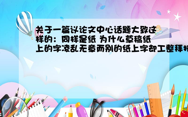 关于一篇议论文中心话题大致这样的：同样是纸 为什么草稿纸上的字凌乱无章而别的纸上字却工整拜托大家给点建议可以写点什么