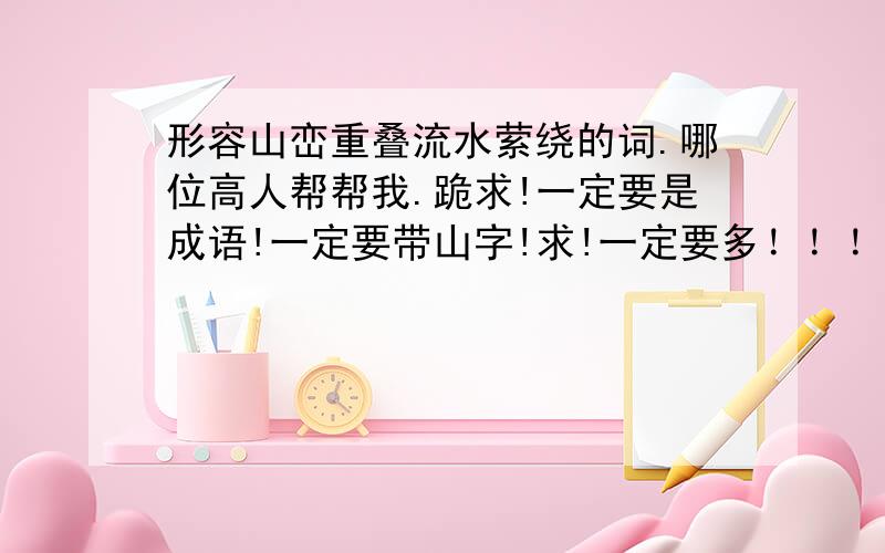 形容山峦重叠流水萦绕的词.哪位高人帮帮我.跪求!一定要是成语!一定要带山字!求!一定要多！！！！！！！！！！！！！！！跪求高人！！！！！！！！！！！！！！！！