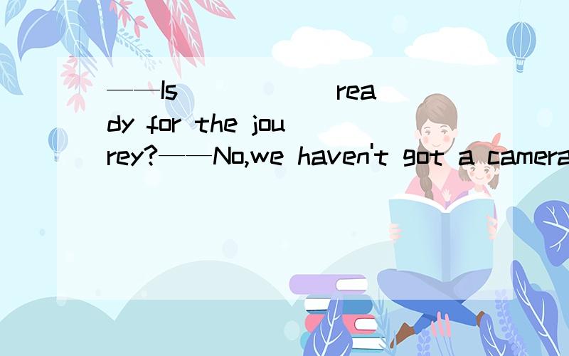 ——Is _____ ready for the jourey?——No,we haven't got a camera.A.everything B.somethingC.nothing D.anything说下理由,是A,理由能否在详细一点不是疑问句用anything的吗？怎么这里……