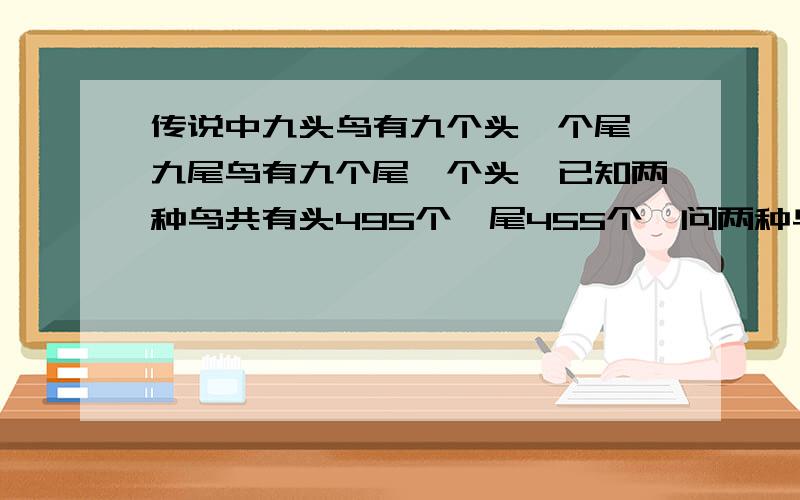 传说中九头鸟有九个头一个尾,九尾鸟有九个尾一个头,已知两种鸟共有头495个,尾455个,问两种鸟各有多少个?