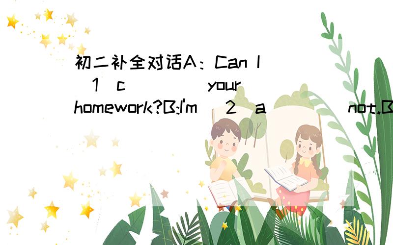 初二补全对话A：Can I (1)c____ your homework?B:I'm (2)a____ not.But why do you (3)w___ to copy my homework?A:I have no time to do it (4)m___.B:I don't think it is a good (5)i___ for you to copy my homework.A:Why (6)d___ you think so?B:Because i