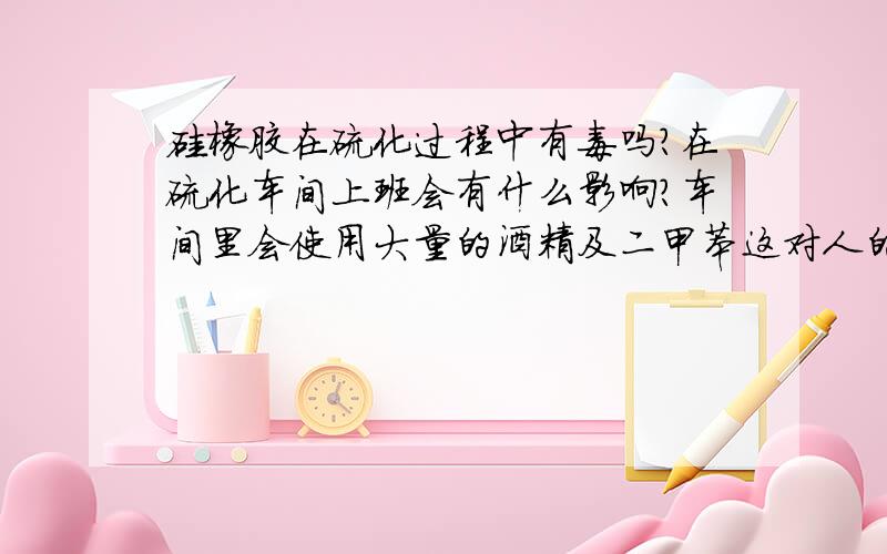 硅橡胶在硫化过程中有毒吗?在硫化车间上班会有什么影响?车间里会使用大量的酒精及二甲苯这对人的身体有害吗?急切想知道!