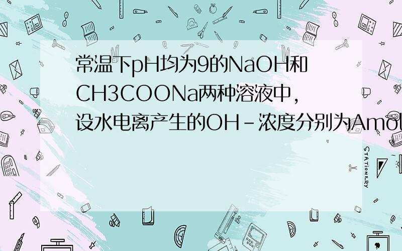 常温下pH均为9的NaOH和CH3COONa两种溶液中,设水电离产生的OH-浓度分别为Amol/l和Bmol/l,则A与B的关系是___ A.A>B B.A=10-4B C.B=10-4A D.A=B ）