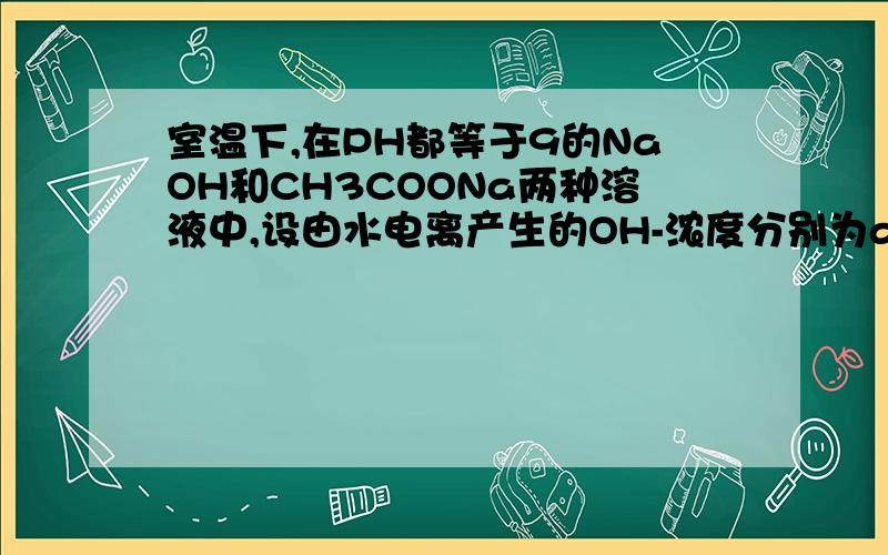 室温下,在PH都等于9的NaOH和CH3COONa两种溶液中,设由水电离产生的OH-浓度分别为amol*L-1,与bmol*L-1,a和b的关系为A,a>b,B,a=10^-4b,C,b=10^-4a D=a=bPH等于9的NaOH溶液 c（H+)=1.0*10^-9mol*L^-1PH等于9的CH3COONa溶液 c