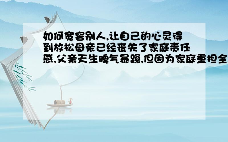 如何宽容别人,让自己的心灵得到放松母亲已经丧失了家庭责任感,父亲天生脾气暴躁,但因为家庭重担全在他身上,他很劳累,苦苦承担了9年,导致似乎已完全丧失人性,我考试成绩难得差一点或