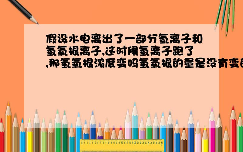 假设水电离出了一部分氢离子和氢氧根离子,这时候氢离子跑了,那氢氧根浓度变吗氢氧根的量是没有变的啊，假设不考虑水的减少，氢氧根浓度感觉不变的，但是根据他们的浓度相乘是一个