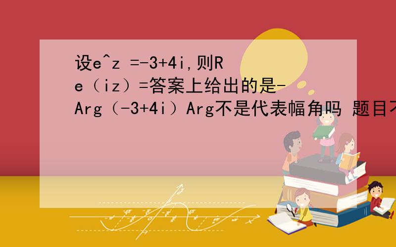 设e^z =-3+4i,则Re（iz）=答案上给出的是-Arg（-3+4i）Arg不是代表幅角吗 题目不是要求复数的实部吗?