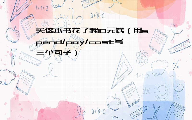 买这本书花了我10元钱（用spend/pay/cost写三个句子）