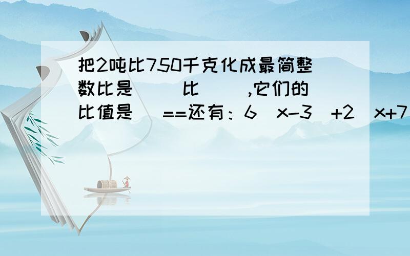 把2吨比750千克化成最简整数比是（ ）比（ ）,它们的比值是（ ==还有：6(x-3)+2(x+7) 要解出来,要有步棸