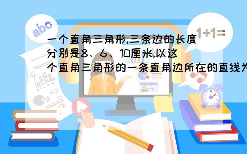 一个直角三角形,三条边的长度分别是8、6、10厘米,以这个直角三角形的一条直角边所在的直线为轴旋转一周,