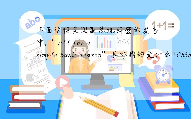 下面这段美国副总统拜登的发言中,“ all for a simple basic reason”具体指的是什么?China is a great nation,and we should hope for the continued expansion.But ladies and gentlemen,their problems are immense,and they lack much of w