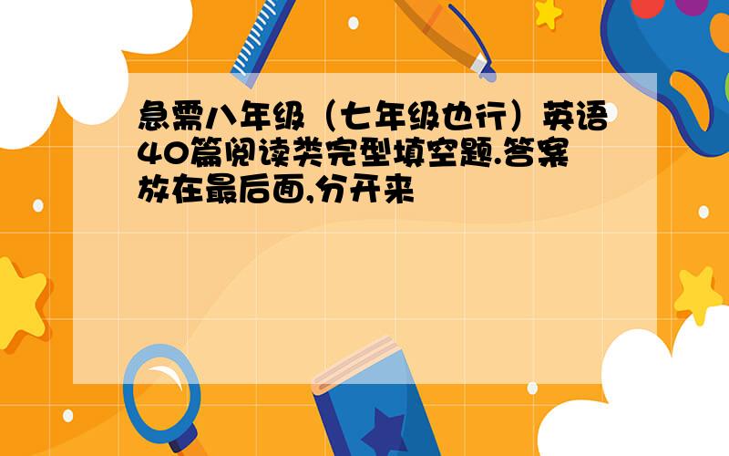 急需八年级（七年级也行）英语40篇阅读类完型填空题.答案放在最后面,分开来