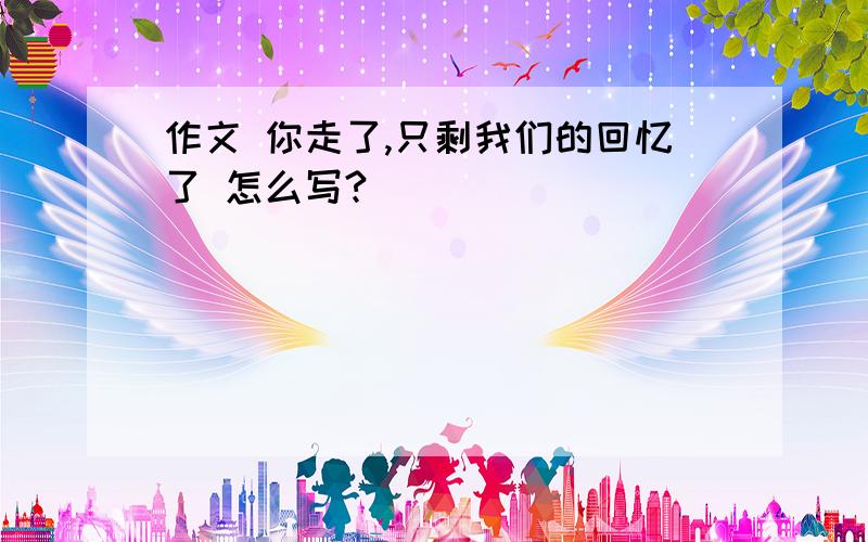 作文 你走了,只剩我们的回忆了 怎么写?