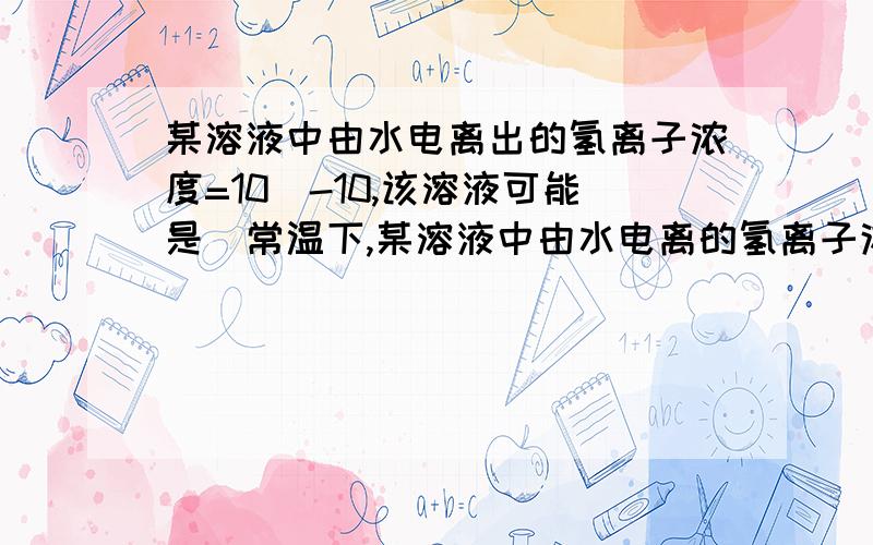 某溶液中由水电离出的氢离子浓度=10^-10,该溶液可能是)常温下,某溶液中由水电离的氢离子浓度为10的-10次方摩尔每升,该溶液中溶质不可能是?1.PH=4的硫酸2.PH=4的Fecl3溶液3.PH=10的氨水4.PH=10的CH3C