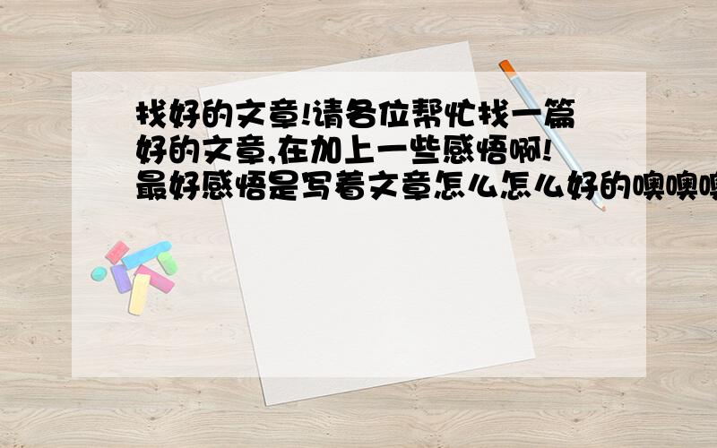 找好的文章!请各位帮忙找一篇好的文章,在加上一些感悟啊!最好感悟是写着文章怎么怎么好的噢噢噢!找的不全吧!我要全的,而且是文章都有题目!文章叫什么都没看到,还有感悟呢!纳闷～