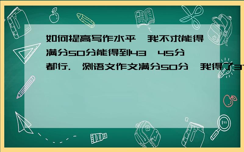 如何提高写作水平,我不求能得满分50分能得到43—45分都行.一测语文作文满分50分,我得了37分这个“37分”是有原因的一是我的字体超差基本上看着就恶心,二是我看错了时间本来还有40来分钟