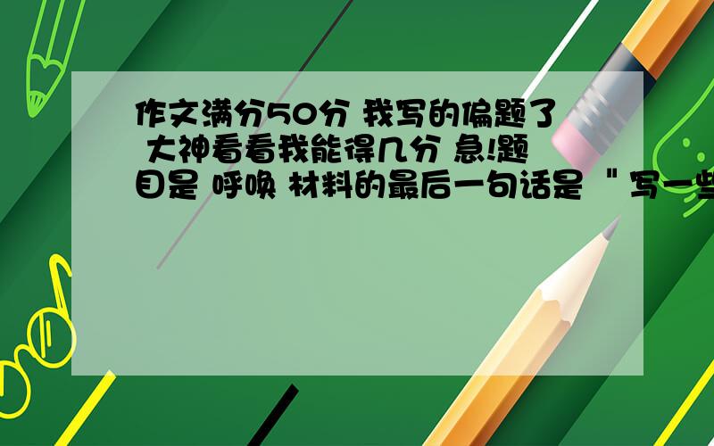 作文满分50分 我写的偏题了 大神看看我能得几分 急!题目是 呼唤 材料的最后一句话是 ＂写一些你自己心里的呼唤＂我写的是母亲的呼唤 从小时候 长大些 现在 三个角度写的.是不是很严重