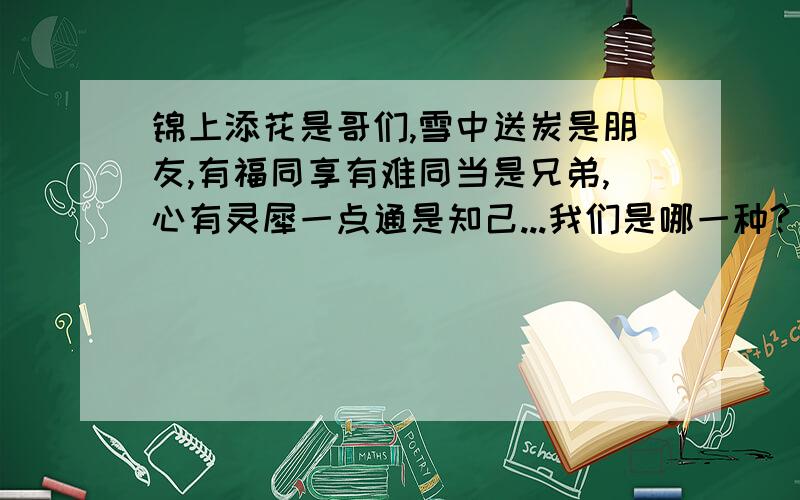 锦上添花是哥们,雪中送炭是朋友,有福同享有难同当是兄弟,心有灵犀一点通是知己...我们是哪一种?