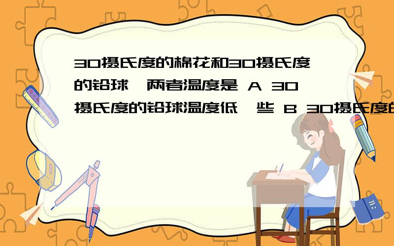 30摄氏度的棉花和30摄氏度的铅球,两者温度是 A 30摄氏度的铅球温度低一些 B 30摄氏度的棉花温度低一些C 相同 D 无法比较