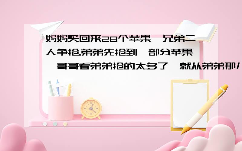 妈妈买回来28个苹果,兄弟二人争抢.弟弟先抢到一部分苹果,哥哥看弟弟抢的太多了,就从弟弟那儿抢过来一半,弟弟不服,又从哥哥那儿抢过来一般,哥哥不肯,弟弟只好再给哥哥5个苹果,这是哥哥