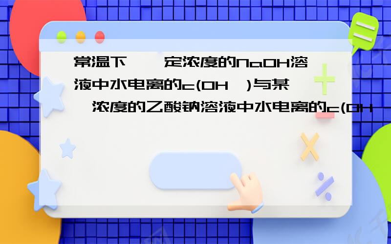 常温下,一定浓度的NaOH溶液中水电离的c(OH—)与某一浓度的乙酸钠溶液中水电离的c(OH—)之比为10-7,则这两种溶液的pH值之和为 （ B ）A．22 B．21 C．15 D．14