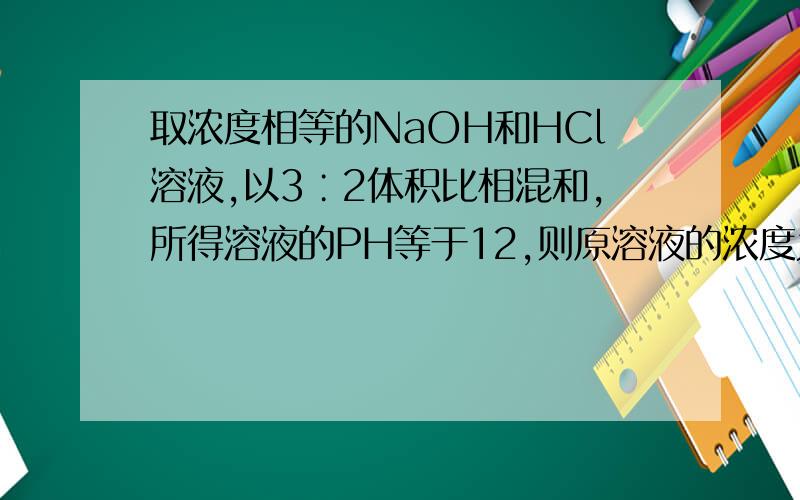 取浓度相等的NaOH和HCl溶液,以3∶2体积比相混和,所得溶液的PH等于12,则原溶液的浓度为